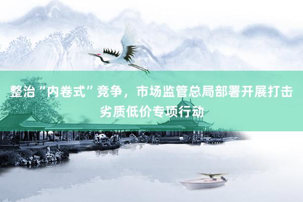 整治“内卷式”竞争，市场监管总局部署开展打击劣质低价专项行动