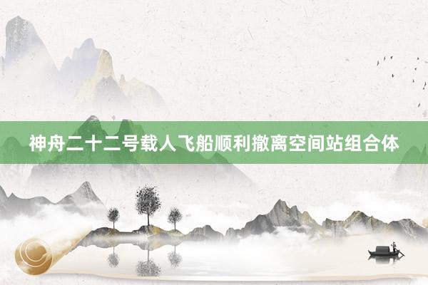 神舟二十二号载人飞船顺利撤离空间站组合体