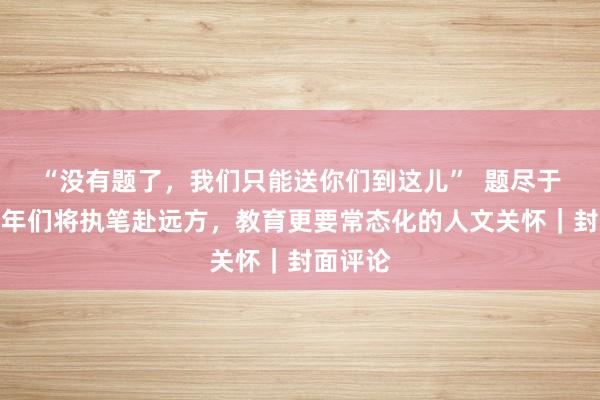 “没有题了，我们只能送你们到这儿”  题尽于此，少年们将执笔赴远方，教育更要常态化的人文关怀｜封面评论