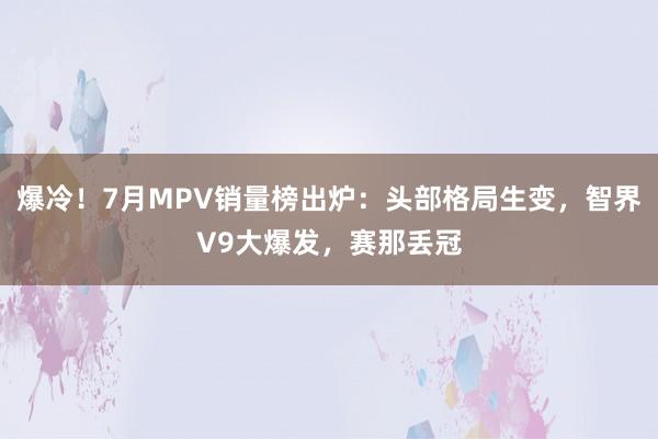 爆冷！7月MPV销量榜出炉：头部格局生变，智界V9大爆发，赛那丢冠