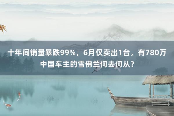 十年间销量暴跌99%，6月仅卖出1台，有780万中国车主的雪佛兰何去何从？