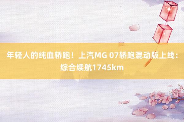 年轻人的纯血轿跑！上汽MG 07轿跑混动版上线：综合续航1745km