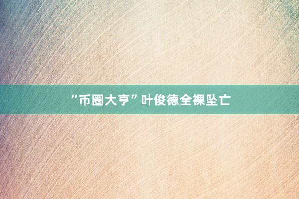 “币圈大亨”叶俊德全裸坠亡