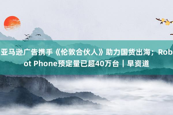 亚马逊广告携手《伦敦合伙人》助力国货出海；Robot Phone预定量已超40万台｜早资道
