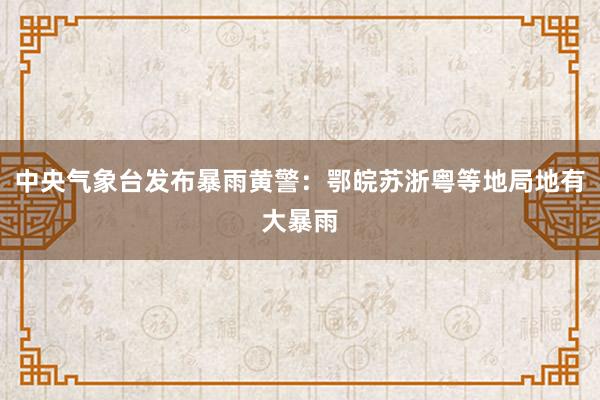 中央气象台发布暴雨黄警：鄂皖苏浙粤等地局地有大暴雨
