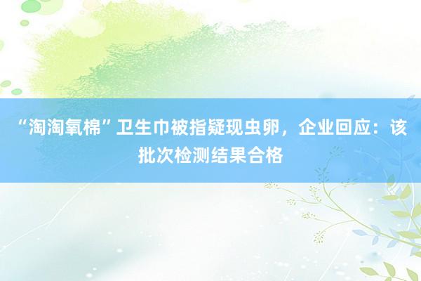 “淘淘氧棉”卫生巾被指疑现虫卵，企业回应：该批次检测结果合格