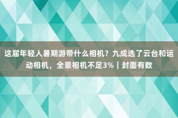 这届年轻人暑期游带什么相机？九成选了云台和运动相机，全景相机不足3%｜封面有数