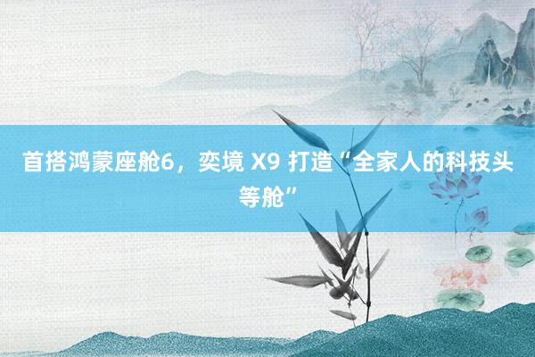 首搭鸿蒙座舱6，奕境 X9 打造“全家人的科技头等舱”