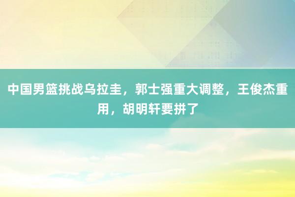 中国男篮挑战乌拉圭，郭士强重大调整，王俊杰重用，胡明轩要拼了