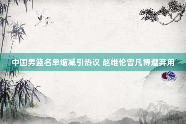 中国男篮名单缩减引热议 赵维伦曾凡博遭弃用