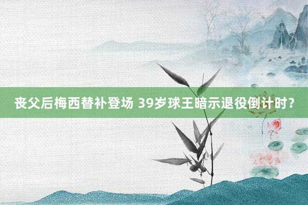丧父后梅西替补登场 39岁球王暗示退役倒计时？