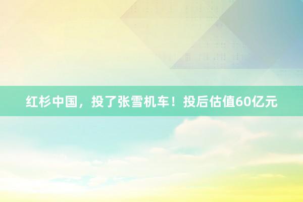 红杉中国，投了张雪机车！投后估值60亿元