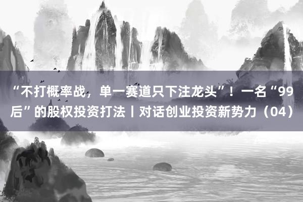 “不打概率战，单一赛道只下注龙头”！一名“99后”的股权投资打法丨对话创业投资新势力（04）