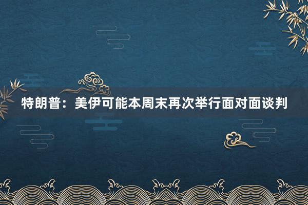 特朗普：美伊可能本周末再次举行面对面谈判