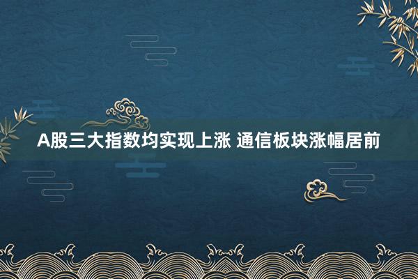A股三大指数均实现上涨 通信板块涨幅居前