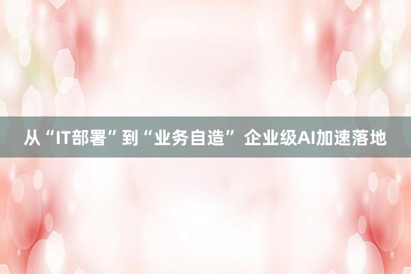 从“IT部署”到“业务自造” 企业级AI加速落地