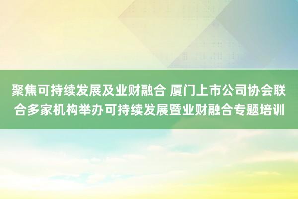 聚焦可持续发展及业财融合 厦门上市公司协会联合多家机构举办可持续发展暨业财融合专题培训