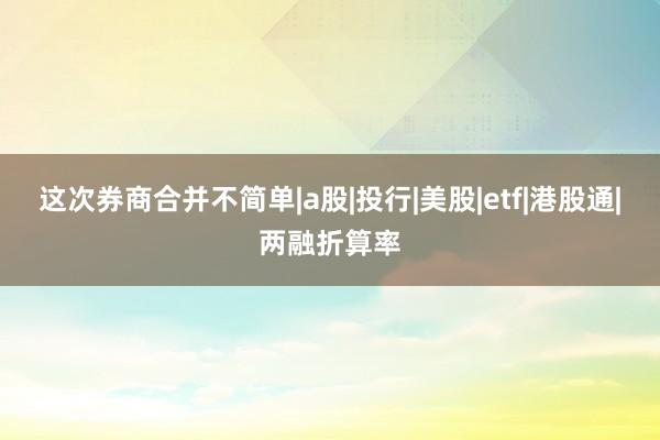 这次券商合并不简单|a股|投行|美股|etf|港股通|两融折算率
