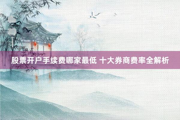 股票开户手续费哪家最低 十大券商费率全解析