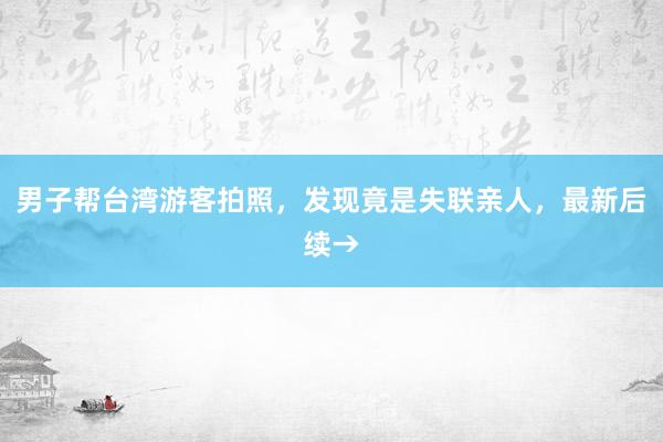 男子帮台湾游客拍照，发现竟是失联亲人，最新后续→