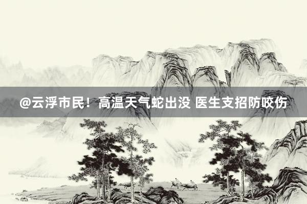 @云浮市民！高温天气蛇出没 医生支招防咬伤
