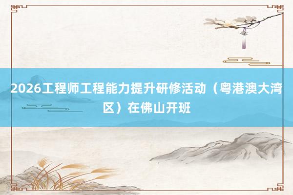 2026工程师工程能力提升研修活动（粤港澳大湾区）在佛山开班