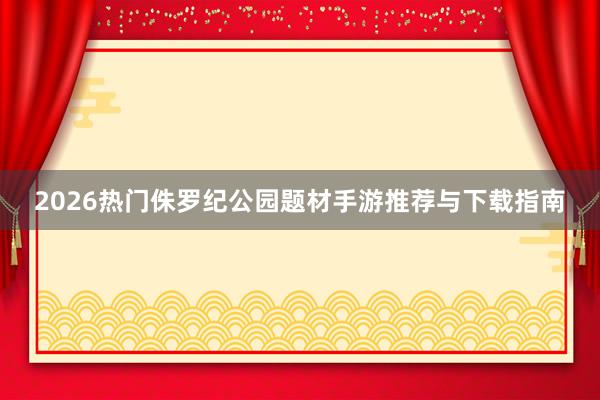 2026热门侏罗纪公园题材手游推荐与下载指南