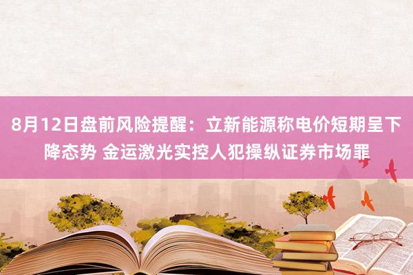 8月12日盘前风险提醒：立新能源称电价短期呈下降态势 金运激光实控人犯操纵证券市场罪