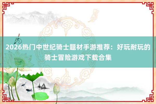 2026热门中世纪骑士题材手游推荐：好玩耐玩的骑士冒险游戏下载合集