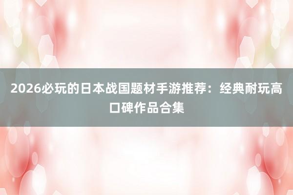 2026必玩的日本战国题材手游推荐：经典耐玩高口碑作品合集