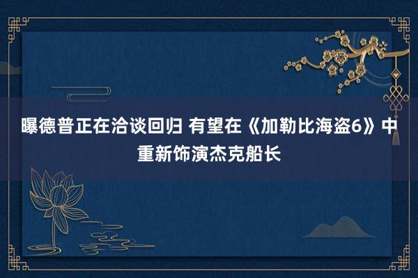 曝德普正在洽谈回归 有望在《加勒比海盗6》中重新饰演杰克船长