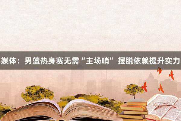 媒体：男篮热身赛无需“主场哨” 摆脱依赖提升实力