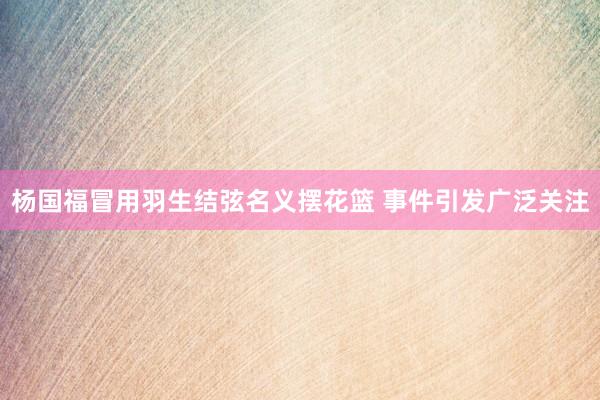 杨国福冒用羽生结弦名义摆花篮 事件引发广泛关注