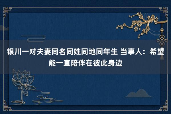 银川一对夫妻同名同姓同地同年生 当事人：希望能一直陪伴在彼此身边