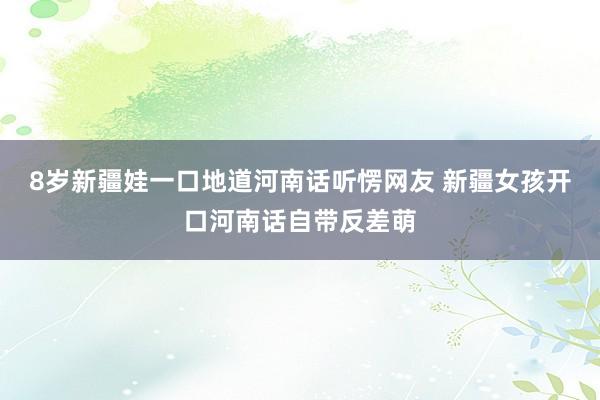 8岁新疆娃一口地道河南话听愣网友 新疆女孩开口河南话自带反差萌