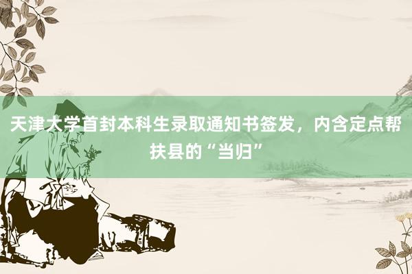 天津大学首封本科生录取通知书签发，内含定点帮扶县的“当归”