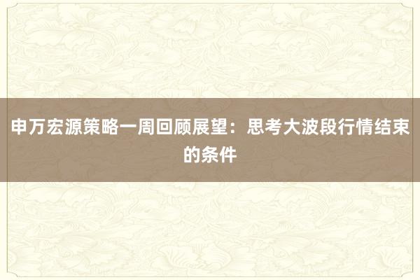 申万宏源策略一周回顾展望：思考大波段行情结束的条件