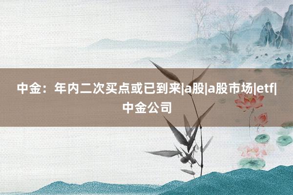 中金：年内二次买点或已到来|a股|a股市场|etf|中金公司