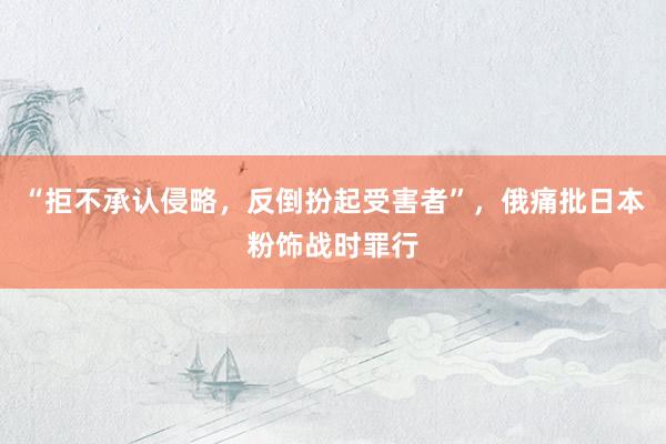“拒不承认侵略，反倒扮起受害者”，俄痛批日本粉饰战时罪行