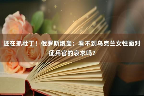 还在抓壮丁！俄罗斯炮轰：看不到乌克兰女性面对征兵官的哀求吗？