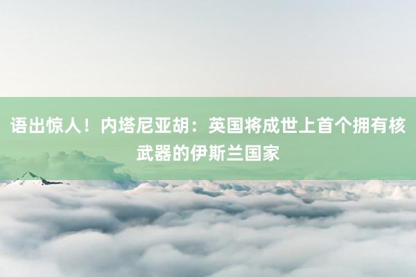 语出惊人！内塔尼亚胡：英国将成世上首个拥有核武器的伊斯兰国家
