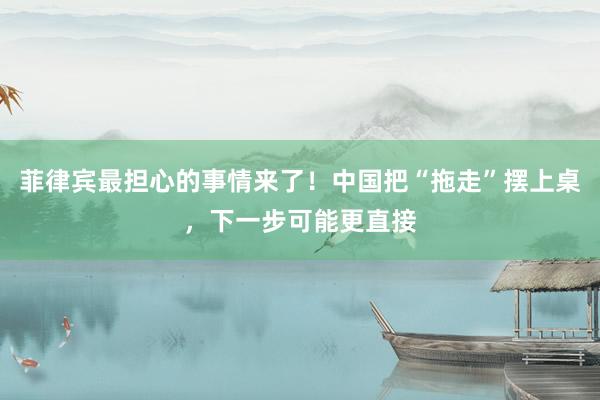 菲律宾最担心的事情来了！中国把“拖走”摆上桌，下一步可能更直接