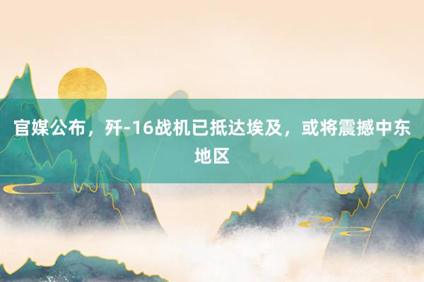 官媒公布，歼-16战机已抵达埃及，或将震撼中东地区