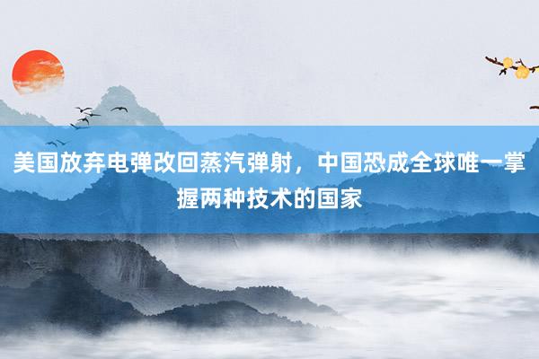 美国放弃电弹改回蒸汽弹射，中国恐成全球唯一掌握两种技术的国家