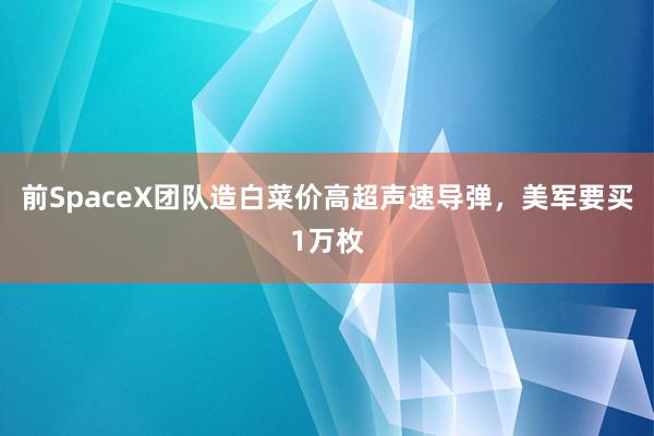 前SpaceX团队造白菜价高超声速导弹，美军要买1万枚