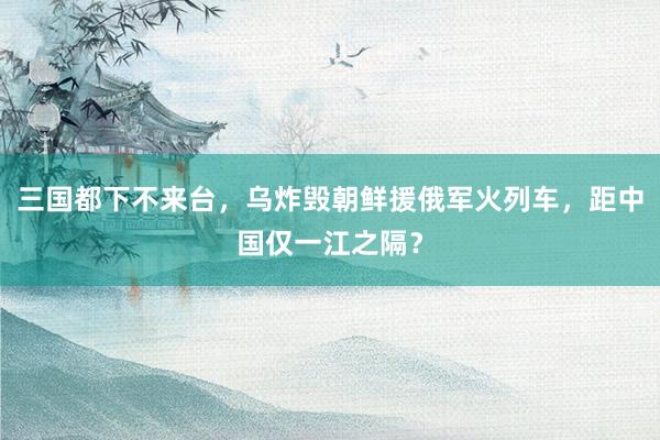 三国都下不来台，乌炸毁朝鲜援俄军火列车，距中国仅一江之隔？