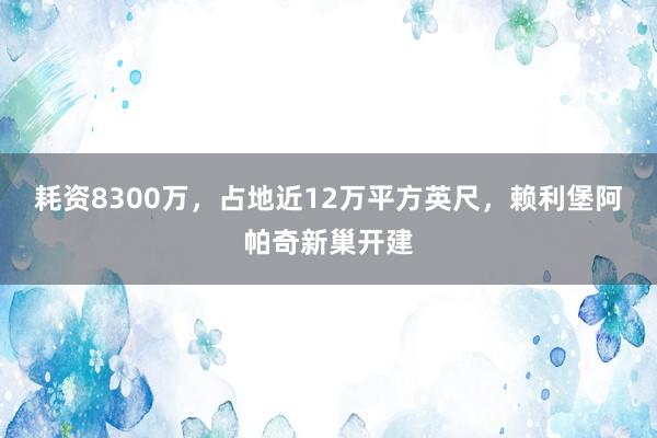 耗资8300万，占地近12万平方英尺，赖利堡阿帕奇新巢开建