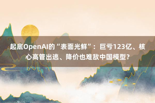 起底OpenAI的“表面光鲜”：巨亏123亿、核心高管出逃、降价也难敌中国模型？