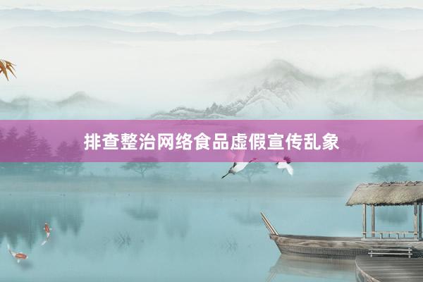 排查整治网络食品虚假宣传乱象