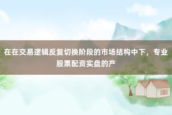 在在交易逻辑反复切换阶段的市场结构中下，专业股票配资实盘的产